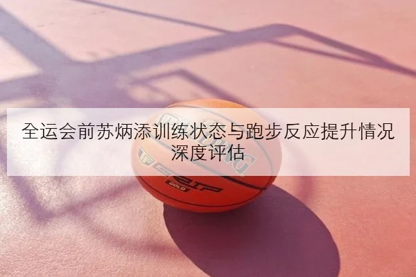 全运会前苏炳添训练状态与跑步反应提升情况深度评估
